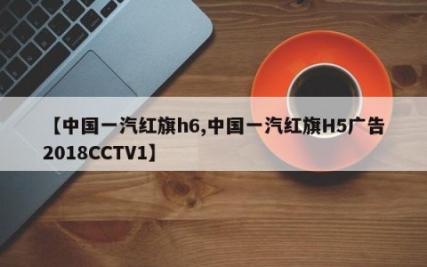 【中国一汽红旗h6,中国一汽红旗H5广告2018CCTV1】